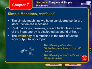 Simple Machines,  continued The simple machines we have considered so far are ideal, frictionless machines. Real machines, however, are not frictionless. Some of the input energy is dissipated as sound or heat.  The  efficiency  of a machine is the ratio of useful work output to work input. Section 4  Torque and Simple Machines Chapter  7 The efficiency of an ideal (frictionless) machine is 1, or 100 percent. The efficiency of real machines is always less than 1. 