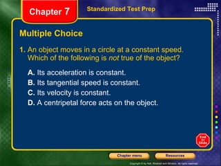 Multiple Choice 1.  An object moves in a circle at a constant speed. Which of the following is  not  true of the object? A.  Its acceleration is constant. B.  Its tangential speed is constant. C.  Its velocity is constant. D.  A centripetal force acts on the object. Standardized Test Prep Chapter  7 