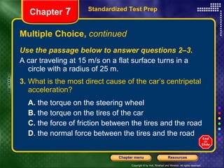 Multiple Choice,  continued Use the passage below to answer questions 2–3. A car traveling at 15 m/s on a flat surface turns in a circle with a radius of 25 m. 3.  What is the most direct cause of the car’s centripetal acceleration? A.  the torque on the steering wheel B.  the torque on the tires of the car C.  the force of friction between the tires and the road D . the normal force between the tires and the road Standardized Test Prep Chapter  7 
