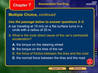 Multiple Choice,  continued Use the passage below to answer questions 2–3. A car traveling at 15 m/s on a flat surface turns in a circle with a radius of 25 m. 3.  What is the most direct cause of the car’s centripetal acceleration? A.  the torque on the steering wheel B.  the torque on the tires of the car C.  the force of friction between the tires and the road D . the normal force between the tires and the road Standardized Test Prep Chapter  7 