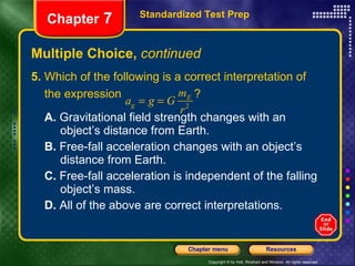 Multiple Choice,  continued 5.  Which of the following is a correct interpretation of the expression  ?  A.  Gravitational field strength changes with an  object’s distance from Earth. B.  Free-fall acceleration changes with an object’s  distance from Earth. C.  Free-fall acceleration is independent of the falling  object’s mass. D.  All of the above are correct interpretations. Standardized Test Prep Chapter  7 
