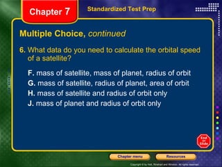 Multiple Choice,  continued 6.  What data do you need to calculate the orbital speed of a satellite?  F.  mass of satellite, mass of planet, radius of orbit  G.  mass of satellite, radius of planet, area of orbit H.  mass of satellite and radius of orbit only J.  mass of planet and radius of orbit only Standardized Test Prep Chapter  7 