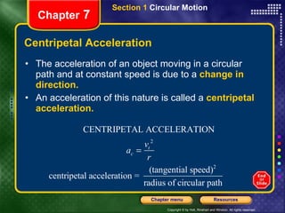 Centripetal Acceleration The acceleration of an object moving in a circular path and at constant speed is due to a  change in direction. An acceleration of this nature is called a  centripetal acceleration. Chapter  7 Section 1  Circular Motion 