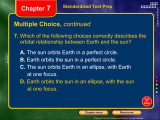 Multiple Choice,  continued 7.  Which of the following choices correctly describes the orbital relationship between Earth and the sun? A.  The sun orbits Earth in a perfect circle.  B.  Earth orbits the sun in a perfect circle. C.  The sun orbits Earth in an ellipse, with Earth at one focus. D.  Earth orbits the sun in an ellipse, with the sun at one focus. Standardized Test Prep Chapter  7 