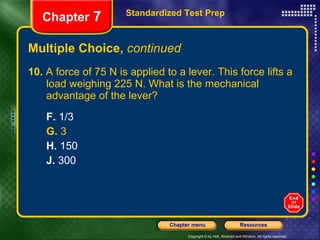 Multiple Choice,  continued 10.  A force of 75 N is applied to a lever. This force lifts a  load weighing 225 N. What is the mechanical  advantage of the lever? F.  1/3 G.  3 H.  150 J.  300 Standardized Test Prep Chapter  7 