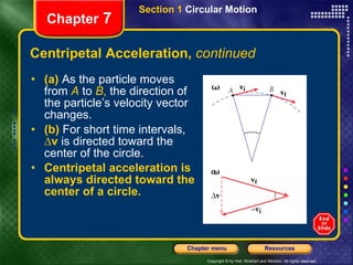 Centripetal Acceleration,  continued (a)   As the particle moves from  A   to  B ,  the direction of the particle’s velocity vector changes.  (b)   For short time intervals,  ∆v  is directed toward the center of the circle. Centripetal acceleration is always directed toward the center of a circle. Chapter  7 Section 1  Circular Motion 