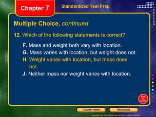 Multiple Choice,  continued 12.  Which of the following statements is correct? F.  Mass and weight both vary with location. G.  Mass varies with location, but weight does not. H.  Weight varies with location, but mass does not. J.  Neither mass nor weight varies with location. Standardized Test Prep Chapter  7 