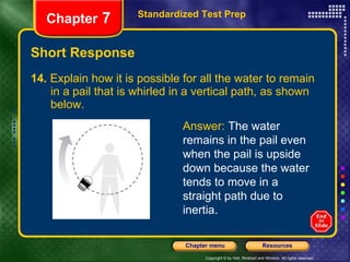 Short Response 14.  Explain how it is possible for all the water to remain  in a pail that is whirled in a vertical path, as shown  below.  Standardized Test Prep Chapter  7 Answer:  The water remains in the pail even when the pail is upside down because the water tends to move in a straight path due to inertia. 