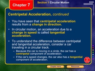 Centripetal Acceleration,  continued You have seen that   centripetal acceleration   results from a   change in direction. In circular motion, an acceleration due to a   change in speed   is called   tangential acceleration.   To understand the difference between centripetal and tangential acceleration, consider a car traveling in a circular track .  Because the car is moving in a circle, the car has a   centripetal   component of acceleration.  If   the car’s speed changes, the car also has a   tangential  component of acceleration. Chapter  7 Section 1  Circular Motion 