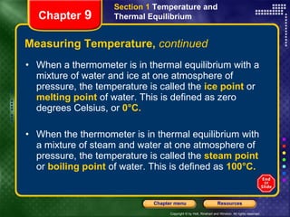 Measuring Temperature,  continued When a thermometer is in thermal equilibrium with a mixture of water and ice at one atmosphere of pressure, the temperature is called the   ice point   or   melting point   of water. This is defined as zero degrees Celsius, or   0°C.   When the thermometer is in thermal equilibrium with a mixture of steam and water at one atmosphere of pressure, the temperature is called the   steam point   or  boiling point   of water. This is defined as   100°C. Chapter  9 Section 1  Temperature and Thermal Equilibrium 
