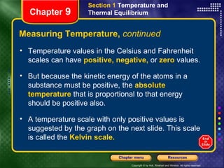 Measuring Temperature,  continued Chapter  9 Section 1  Temperature and Thermal Equilibrium Temperature values in the Celsius and Fahrenheit scales can have   positive, negative,   or   zero  values. But because the kinetic energy of the atoms in a substance must be positive, the   absolute temperature   that is proportional to that energy should be positive also.  A temperature scale with only positive values is suggested by the graph on the next slide. This scale is called the   Kelvin scale. 