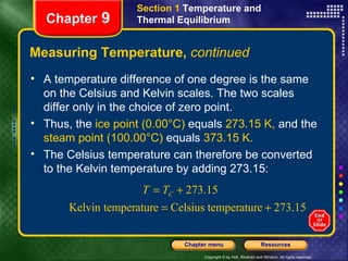 Measuring Temperature,  continued Chapter  9 Section 1  Temperature and Thermal Equilibrium A temperature difference of one degree is the same on the Celsius and Kelvin scales. The two scales differ only in the choice of zero point.   Thus,   the  ice point (0.00°C)  equals  273.15 K,  and the  steam point (100.00°C)  equals  373.15 K.  The Celsius temperature can therefore be converted to the Kelvin temperature by adding 273.15: 
