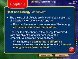 Heat and Energy,  continued The atoms of all objects are in continuous motion, so all objects have some internal energy.  Because temperature is a measure of that energy,   all objects have some temperature.   Heat, on the other hand, is the energy transferred from one object to another because of the temperature difference between them.  When there is   no temperature difference   between a substance and its surroundings,   no net energy is transferred as heat. Section 2  Defining Heat Chapter  9 