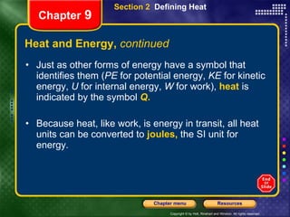 Heat and Energy,  continued Just as other forms of energy have a symbol that identifies them ( PE  for potential energy,  KE  for kinetic energy,  U  for internal energy,  W  for work),   heat   is indicated by the symbol   Q . Because heat, like work, is energy in transit, all heat units can be converted to   joules,   the SI unit for energy. Section 2  Defining Heat Chapter  9 
