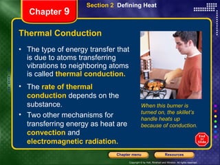 Thermal Conduction The type of energy transfer that is due to atoms transferring vibrations to neighboring atoms is called   thermal conduction.   Section 2  Defining Heat Chapter  9 The  rate of thermal conduction   depends on the substance. Two other mechanisms for transferring energy as heat are   convection   and  electromagnetic radiation. When this burner is turned on, the skillet’s handle heats up because of conduction. 