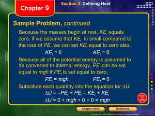 Sample Problem,  continued Because the masses begin at rest,  KE i  equals zero. If we assume that  KE f   is small compared to the loss of  PE,  we can set  KE f   equal to zero also. KE f  = 0    KE i  = 0 Because all of the potential energy is assumed to be converted to internal energy,  PE i  can be set equal to  mgh  if  PE f  is set equal to zero. PE i  =  mgh     PE f  = 0 Substitute each quantity into the equation for ∆ U : ∆ U  = – PE f   +  PE i  –  KE f   +  KE i  ∆ U  = 0 +  mgh  + 0 + 0 =  mgh Section 2  Defining Heat Chapter  9 