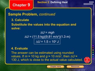Sample Problem,  continued 4. Evaluate The answer can be estimated using rounded values. If  m  ≈ 10 kg and  g  ≈ 10 m/s 2 , then ∆ U  ≈ 130 J, which is close to the actual value calculated. Section 2  Defining Heat Chapter  9 3. Calculate Substitute the values into the equation and solve:  U  =  mgh  U  = (11.5 kg)(9.81 m/s 2 )(1.3 m)  U  = 1.5    10 2  J 