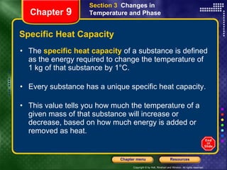 Specific Heat Capacity The  specific heat capacity   of a substance is defined as the energy required to change the temperature of 1 kg of that substance by 1°C.  Every substance has a unique specific heat capacity. This value tells you how much the temperature of a given mass of that substance will increase or decrease, based on how much energy is added or removed as heat.  Section 3  Changes in Temperature and Phase Chapter  9 