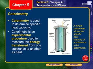 Calorimetry Calorimetry   is used to determine specific heat capacity. Calorimetry is an   experimental procedure   used to measure the   energy transferred   from one substance to another as heat. Section 3  Changes in Temperature and Phase Chapter  9 A simple calorimeter allows the specific heat capacity of a substance to be determined. 