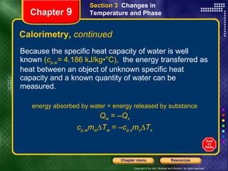 Calorimetry,  continued Because the specific heat capacity of water is well known  ( c p,w =  4.186 kJ/kg•°C),  the energy transferred as heat between an object of unknown specific heat capacity and a known quantity of water can be measured. energy absorbed by water = energy released by substance Q w  = – Q x c p,w m w ∆ T w  = – c p,x m x ∆ T x Section 3  Changes in Temperature and Phase Chapter  9 