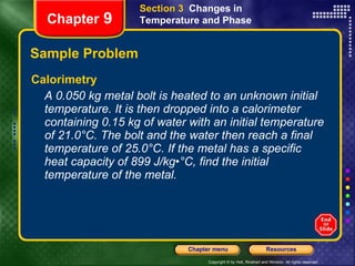 Sample Problem Calorimetry A 0.050 kg metal bolt is heated to an unknown initial temperature. It is then dropped into a calorimeter containing 0.15 kg of water with an initial temperature of 21.0°C. The bolt and the water then reach a final temperature of 25.0°C. If the metal has a specific heat capacity of 899 J/kg•°C, find the initial temperature of the metal. Section 3  Changes in Temperature and Phase Chapter  9 