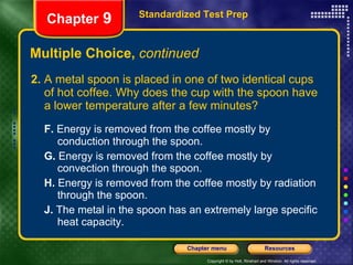 Multiple Choice,  continued 2. A metal spoon is placed in one of two identical cups of hot coffee. Why does the cup with the spoon have a lower temperature after a few minutes? F.  Energy is removed from the coffee mostly by  conduction through the spoon. G.  Energy is removed from the coffee mostly by  convection through the spoon. H.  Energy is removed from the coffee mostly by radiation  through the spoon. J.  The metal in the spoon has an extremely large specific  heat capacity. Standardized Test Prep Chapter  9 