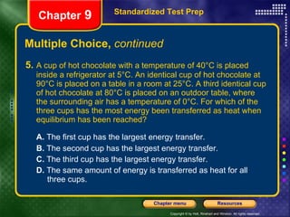 Multiple Choice,  continued 5. A cup of hot chocolate with a temperature of 40°C is placed inside a refrigerator at 5°C. An identical cup of hot chocolate at 90°C is placed on a table in a room at 25°C. A third identical cup of hot chocolate at 80°C is placed on an outdoor table, where the surrounding air has a temperature of 0°C. For which of the three cups has the most energy been transferred as heat when equilibrium has been reached? A.  The first cup has the largest energy transfer. B.  The second cup has the largest energy transfer. C.  The third cup has the largest energy transfer. D.  The same amount of energy is transferred as heat for all  three cups. Standardized Test Prep Chapter  9 
