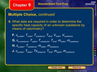 Multiple Choice,  continued 6. What data are required in order to determine the specific heat capacity of an unknown substance by means of calorimetry? F.   c p,water , T water , T substance , T final , V water , V substance   G.   c p,substance , T water , T substance , T final , m water , m substance H.   c p,water , T substance , m water , m substance J.   c p,water , T water , Ts ubstance , T final , m water , m substance Standardized Test Prep Chapter  9 