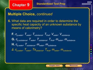 Multiple Choice,  continued 6. What data are required in order to determine the specific heat capacity of an unknown substance by means of calorimetry? F.   c p,water , T water , T substance , T final , V water , V substance   G.   c p,substance , T water , T substance , T final , m water , m substance H.   c p,water , T substance , m water , m substance J.   c p,water , T water , Ts ubstance , T final , m water , m substance Standardized Test Prep Chapter  9 