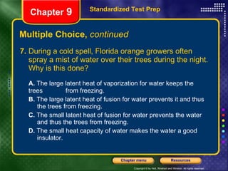 Multiple Choice,  continued 7. During a cold spell, Florida orange growers often spray a mist of water over their trees during the night. Why is this done? A.  The large latent heat of vaporization for water keeps the trees  from freezing. B.  The large latent heat of fusion for water prevents it and thus  the trees from freezing. C.  The small latent heat of fusion for water prevents the water  and thus the trees from freezing. D.  The small heat capacity of water makes the water a good  insulator. Standardized Test Prep Chapter  9 