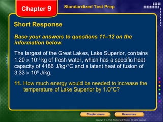 Short Response Base your answers to questions 11–12 on the information below. The largest of the Great Lakes, Lake Superior, contains 1.20    10 16  kg of fresh water, which has a specific heat capacity of 4186 J/kg•°C and a latent heat of fusion of 3.33    10 5  J/kg. 11.  How much energy would be needed to increase the  temperature of Lake Superior by 1.0°C? Standardized Test Prep Chapter  9 