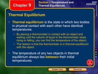 Thermal Equilibrium Thermal equilibrium   is the state in which two bodies in physical contact with each other have identical temperatures. By placing a thermometer in contact with an object and waiting until the column of liquid in the thermometer stops rising or falling, you can find the temperature of the object.  The reason is that the thermometer is in thermal equilibrium with the object. The temperature of any two objects in thermal equilibrium always lies   between   their initial temperatures. Chapter  9 Section 1  Temperature and Thermal Equilibrium 