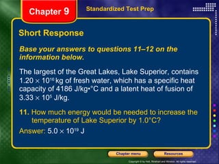 Short Response Base your answers to questions 11–12 on the information below. The largest of the Great Lakes, Lake Superior, contains 1.20    10 16  kg of fresh water, which has a specific heat capacity of 4186 J/kg•°C and a latent heat of fusion of 3.33    10 5  J/kg. 11.  How much energy would be needed to increase the  temperature of Lake Superior by 1.0°C? Answer:  5.0    10 19  J Standardized Test Prep Chapter  9 