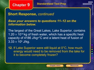 Short Response,  continued Base your answers to questions 11–12 on the information below. The largest of the Great Lakes, Lake Superior, contains 1.20    10 16  kg of fresh water, which has a specific heat capacity of 4186 J/kg•°C and a latent heat of fusion of 3.33    10 5  J/kg. 12.  If Lake Superior were still liquid at 0°C, how much  energy would need to be removed from the lake for  it to become completely frozen? Standardized Test Prep Chapter  9 