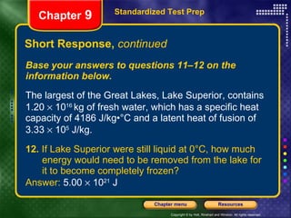 Short Response,  continued Base your answers to questions 11–12 on the information below. The largest of the Great Lakes, Lake Superior, contains 1.20    10 16  kg of fresh water, which has a specific heat capacity of 4186 J/kg•°C and a latent heat of fusion of 3.33    10 5  J/kg. 12.  If Lake Superior were still liquid at 0°C, how much  energy would need to be removed from the lake for  it to become completely frozen? Answer:  5.00    10 21  J Standardized Test Prep Chapter  9 