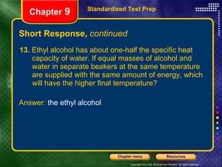Short Response,  continued 13.  Ethyl alcohol has about one-half the specific heat capacity of water. If equal masses of alcohol and water in separate beakers at the same temperature are supplied with the same amount of energy, which will have the higher final temperature? Standardized Test Prep Chapter  9 Answer:  the ethyl alcohol 