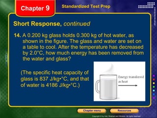 Short Response,  continued 14.  A 0.200 kg glass holds 0.300 kg of hot water, as shown in the figure. The glass and water are set on a table to cool. After the temperature has decreased by 2.0°C, how much energy has been removed from the water and glass? Standardized Test Prep Chapter  9 (The specific heat capacity of glass is 837 J/kg•°C, and that of water is 4186 J/kg•°C.) 