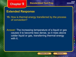 Extended Response 15.  How is thermal energy transferred by the process of convection? Answer:  The increasing temperature of a liquid or gas causes it to become less dense, so it rises above colder liquid or gas, transferring thermal energy with it. Standardized Test Prep Chapter  9 