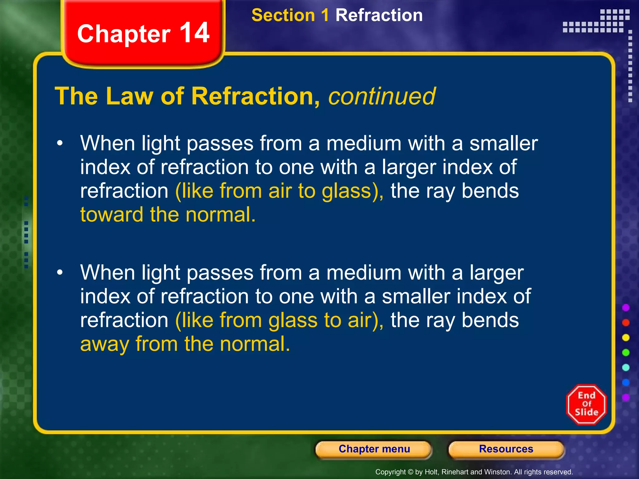 The Law of Refraction,  continued When light passes from a medium with a smaller index of refraction to one with a larger index of refraction  (like   from air to glass),  the ray bends  toward the normal. When light passes from a medium with a larger index of refraction to one with a smaller index of refraction  (like from glass to air),  the ray bends  away from the normal. Section 1  Refraction Chapter  14 
