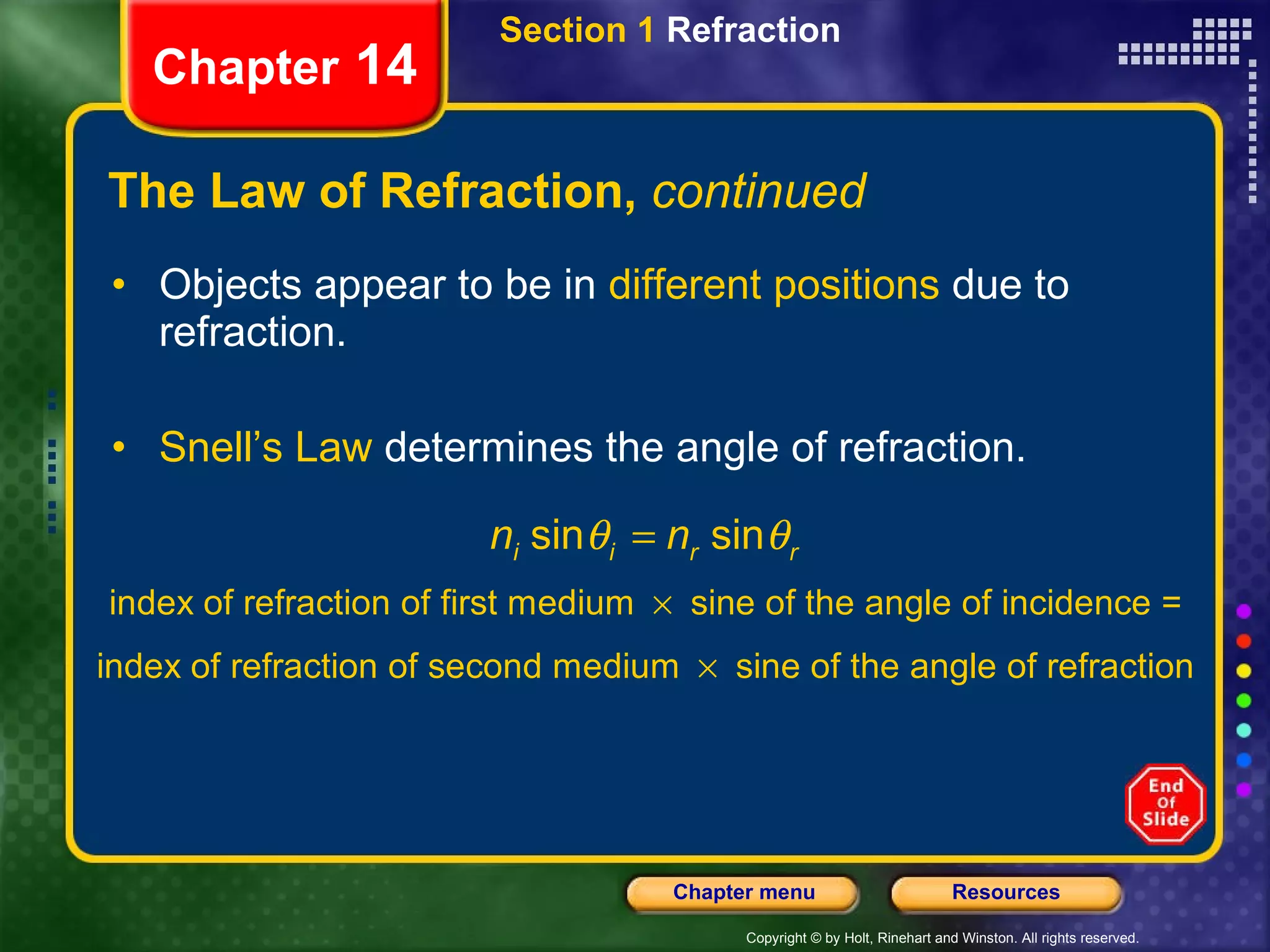 The Law of Refraction,  continued Objects appear to be in  different positions  due to refraction. Snell’s Law  determines the angle of refraction. Section 1  Refraction Chapter  14 