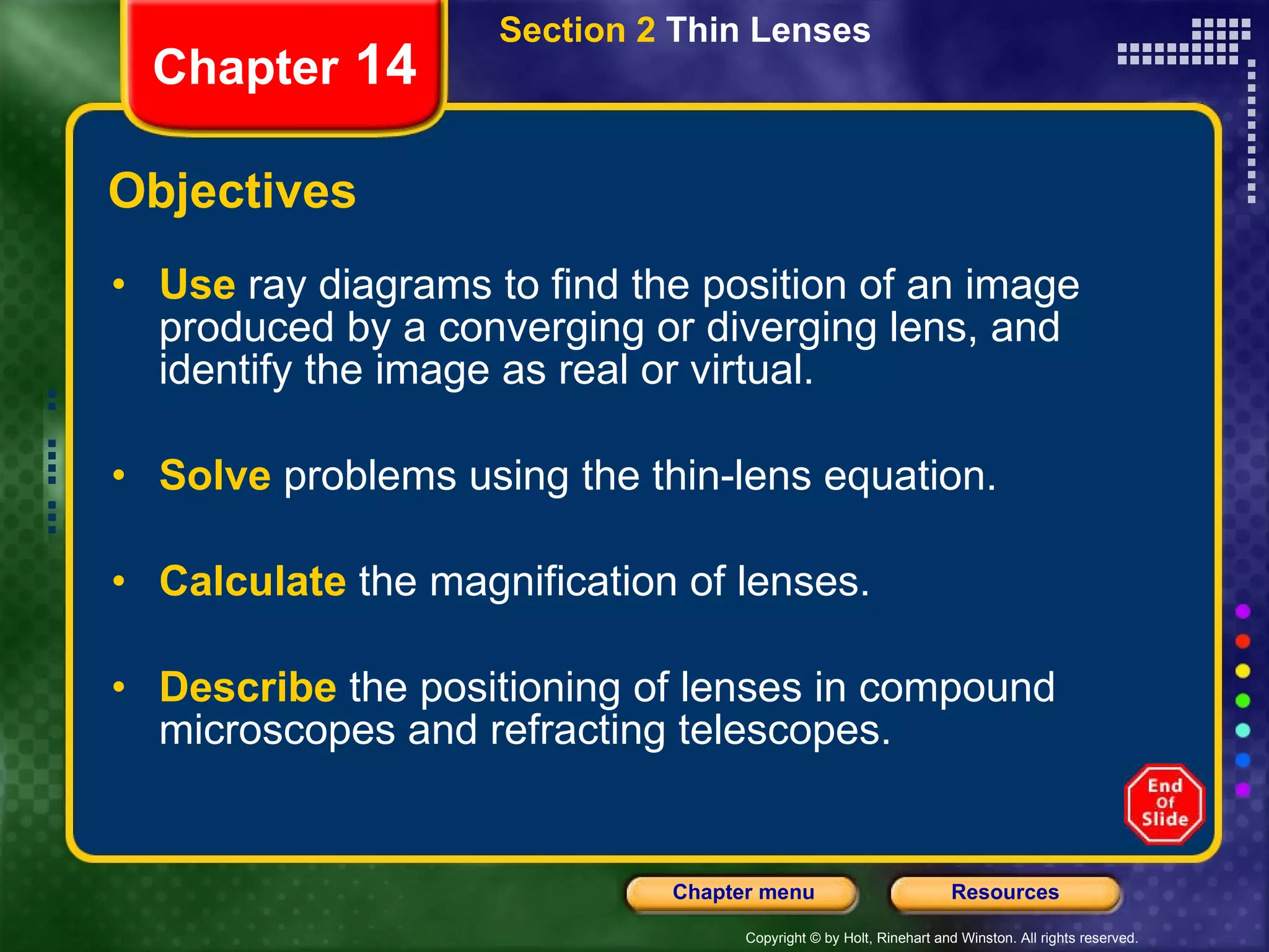 Objectives Use   ray diagrams to find the position of an image produced by a converging or diverging lens, and identify the image as real or virtual. Solve   problems using the thin-lens equation. Calculate   the magnification of lenses. Describe   the positioning of lenses in compound microscopes and refracting telescopes. Section 2  Thin Lenses Chapter  14 
