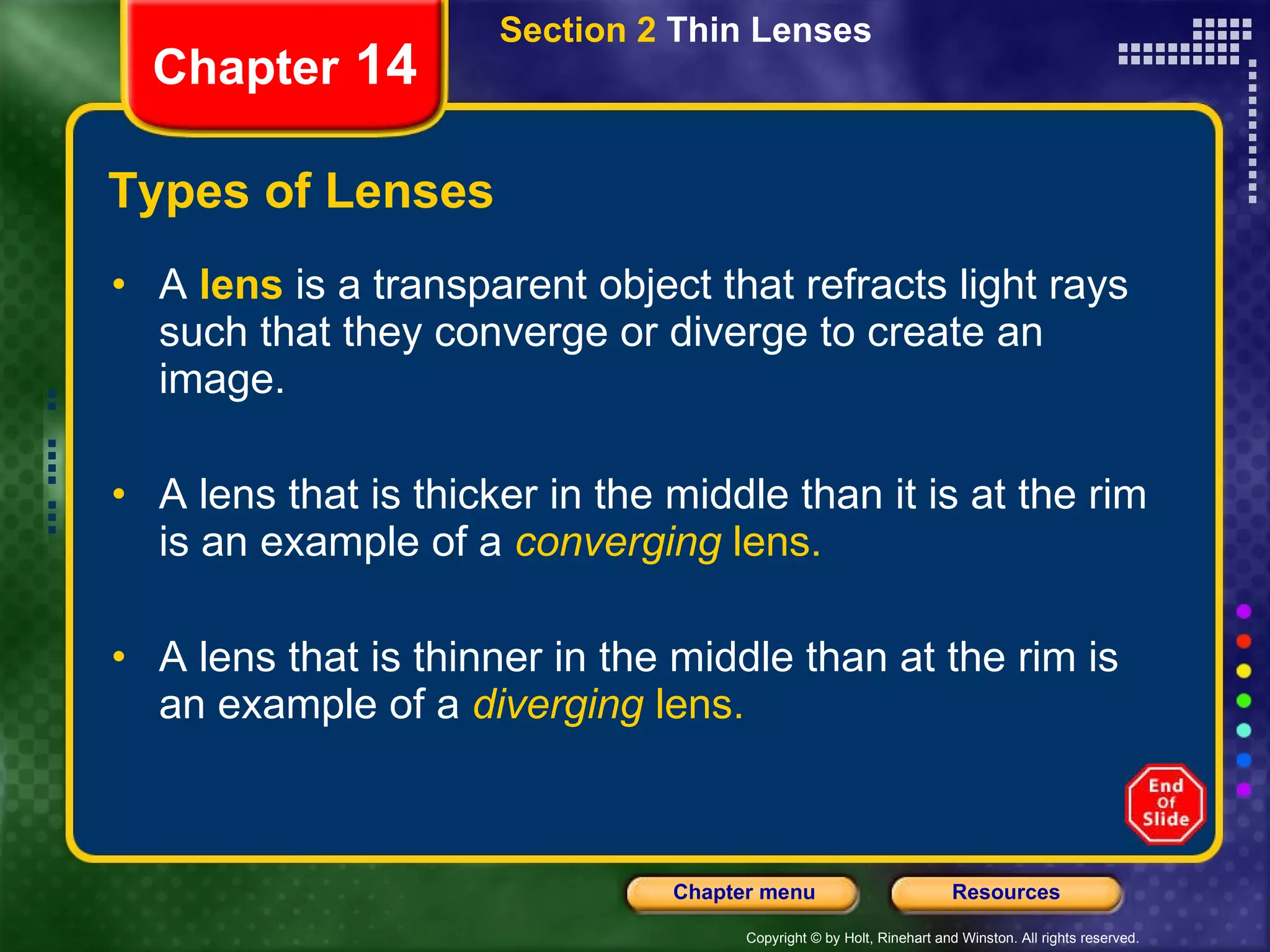 Types of Lenses A  lens  is a transparent object that refracts light rays such that they converge or diverge to create an image. A lens that is thicker in the middle than it is at the rim is an example of a   converging  lens. A lens that is thinner in the middle than at the rim is an example of a   diverging  lens. Section 2  Thin Lenses Chapter  14 