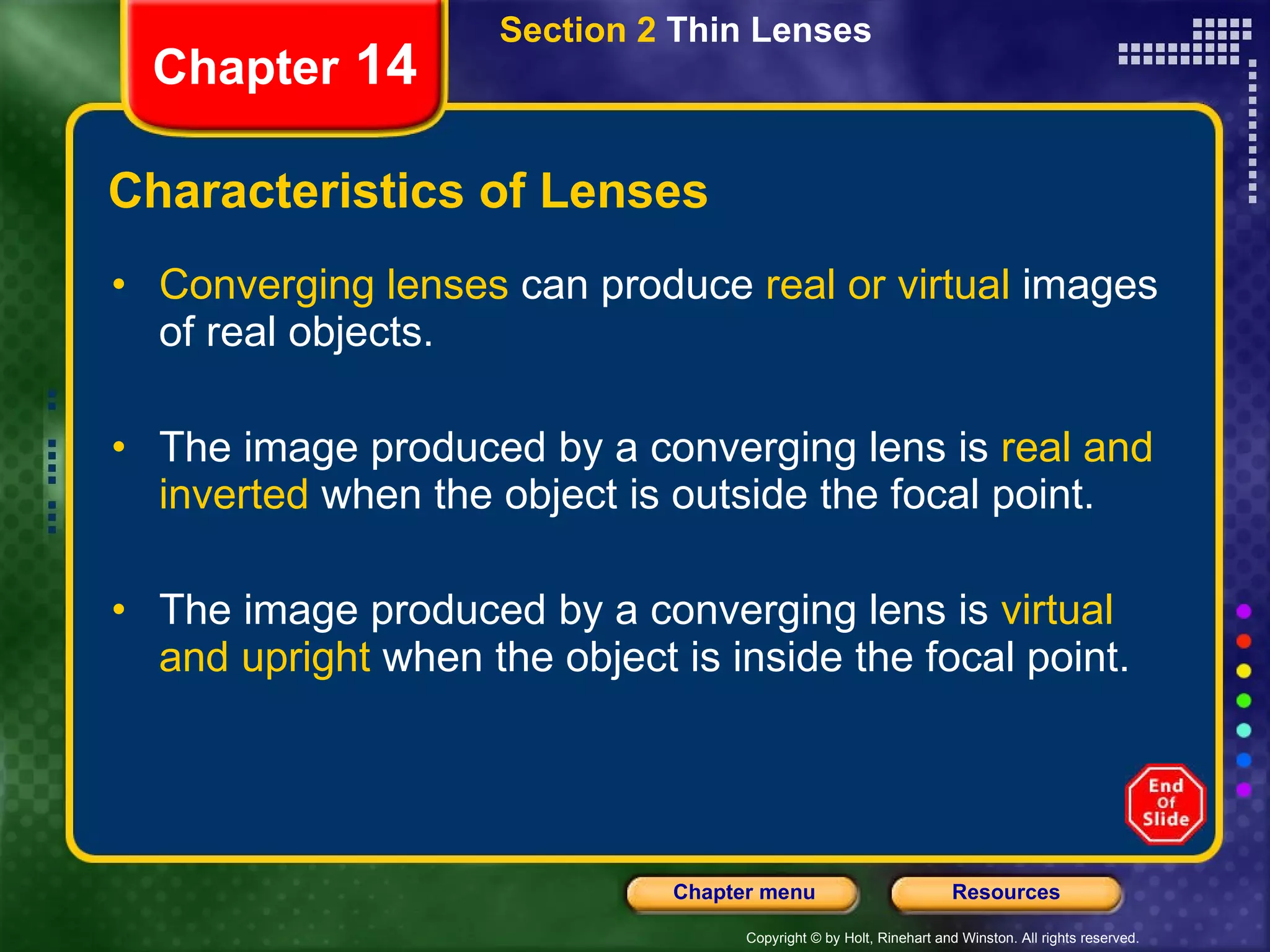 Characteristics of Lenses Converging lenses  can produce  real or virtual  images of real objects. The image produced by a converging lens is  real and inverted  when the object is outside the focal point. The image produced by a converging lens is  virtual and upright  when the object is inside the focal point. Section 2  Thin Lenses Chapter  14 