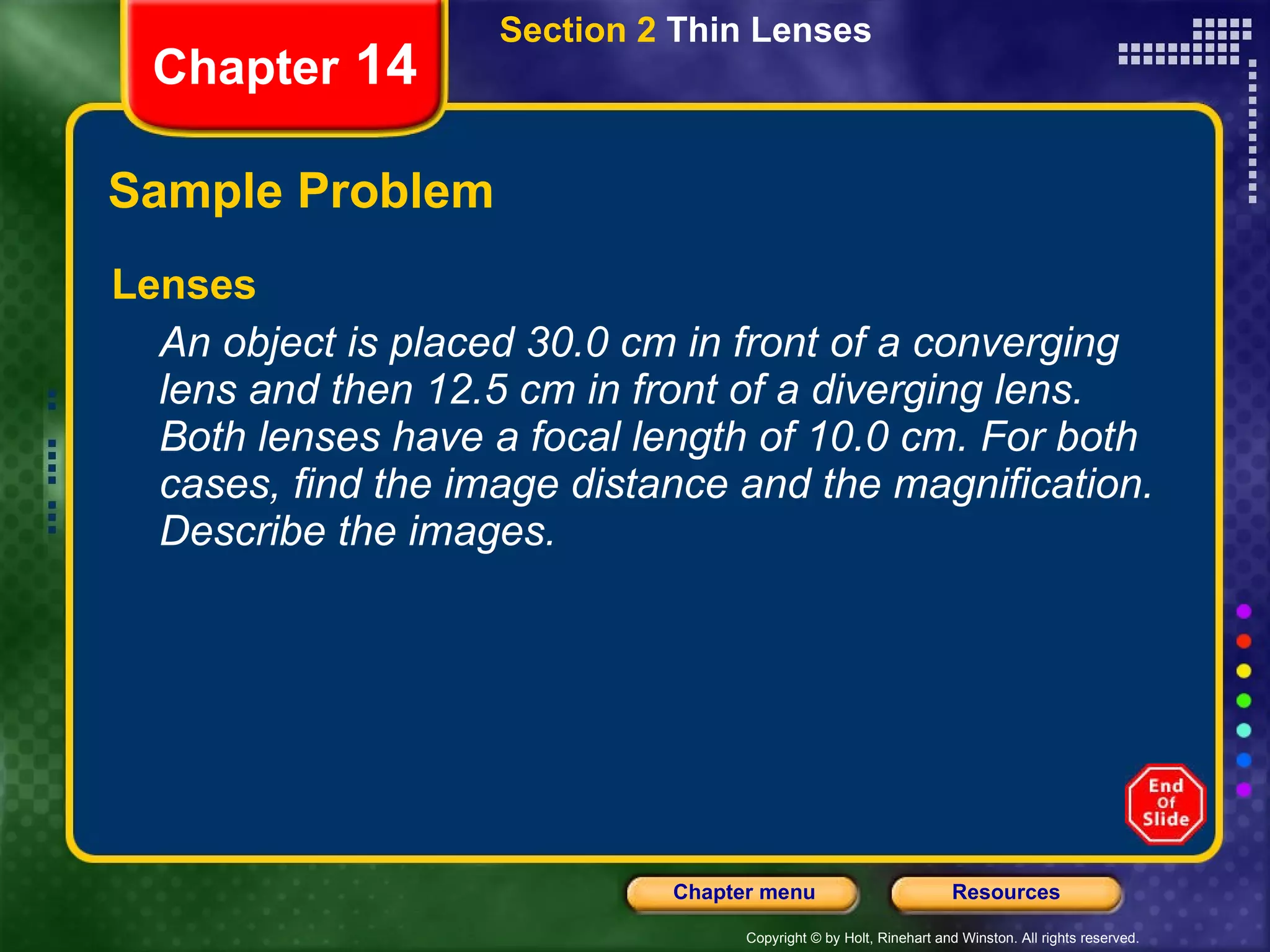 Sample Problem Lenses An object is placed 30.0 cm in front of a converging lens and then 12.5 cm in front of a diverging lens. Both lenses have a focal length of 10.0 cm. For both cases, find the image distance and the magnification. Describe the images. Section 2  Thin Lenses Chapter  14 