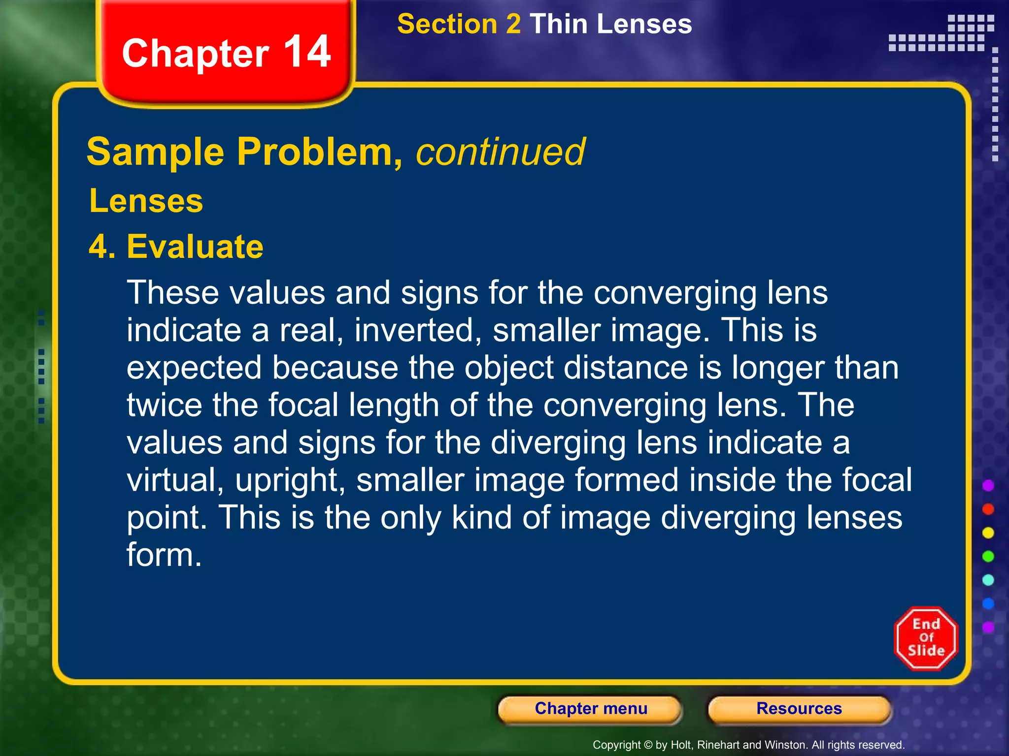 Sample Problem,  continued Lenses 4. Evaluate These values and signs for the converging lens indicate a real, inverted, smaller image. This is expected because the object distance is longer than twice the focal length of the converging lens. The values and signs for the diverging lens indicate a virtual, upright, smaller image formed inside the focal point. This is the only kind of image diverging lenses form. Section 2  Thin Lenses Chapter  14 