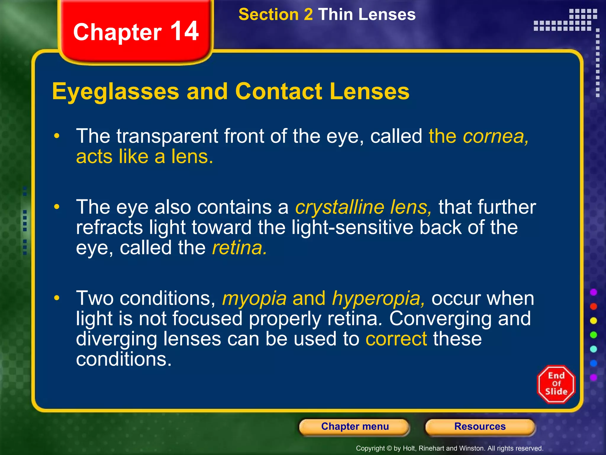 Eyeglasses and Contact Lenses The transparent front of the eye, called  the  cornea,  acts like a lens. The eye also contains a   crystalline lens,   that further refracts light toward the light-sensitive back of the eye, called the   retina. Two conditions,   myopia  and  hyperopia,   occur when light is not focused properly retina .  Converging and diverging lenses can be used to  correct  these conditions. Section 2  Thin Lenses Chapter  14 
