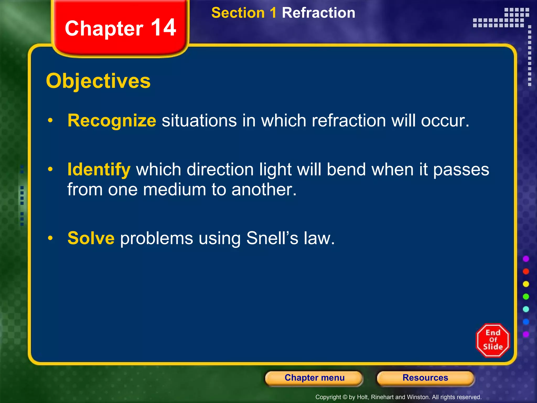 Objectives Recognize   situations in which refraction will occur. Identify   which direction light will bend when it passes from one medium to another. Solve   problems using Snell’s law. Section 1  Refraction Chapter  14 