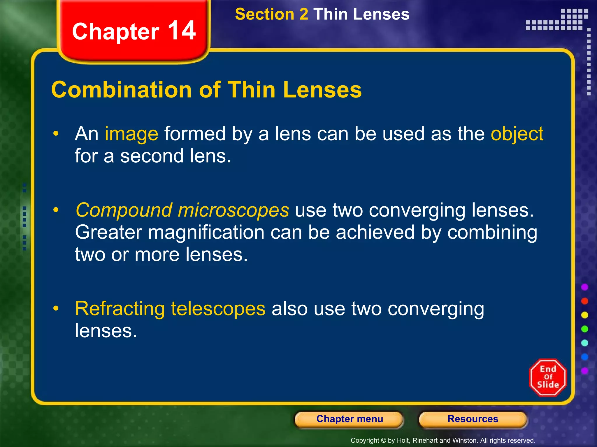 Combination of Thin Lenses An  image  formed by a lens can be used as the  object  for a second lens. Compound microscopes   use two converging lenses. Greater magnification can be achieved by combining two or more lenses. Refracting telescopes  also use two converging lenses. Section 2  Thin Lenses Chapter  14 
