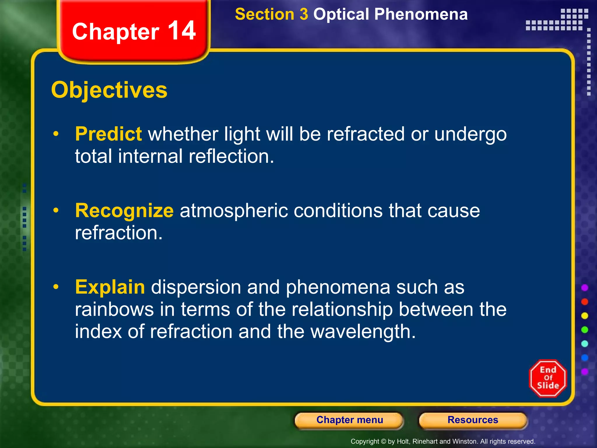 Objectives Predict   whether light will be refracted or undergo total internal reflection. Recognize   atmospheric conditions that cause refraction. Explain   dispersion and phenomena such as rainbows in terms of the relationship between the index of refraction and the wavelength. Section 3  Optical Phenomena Chapter  14 