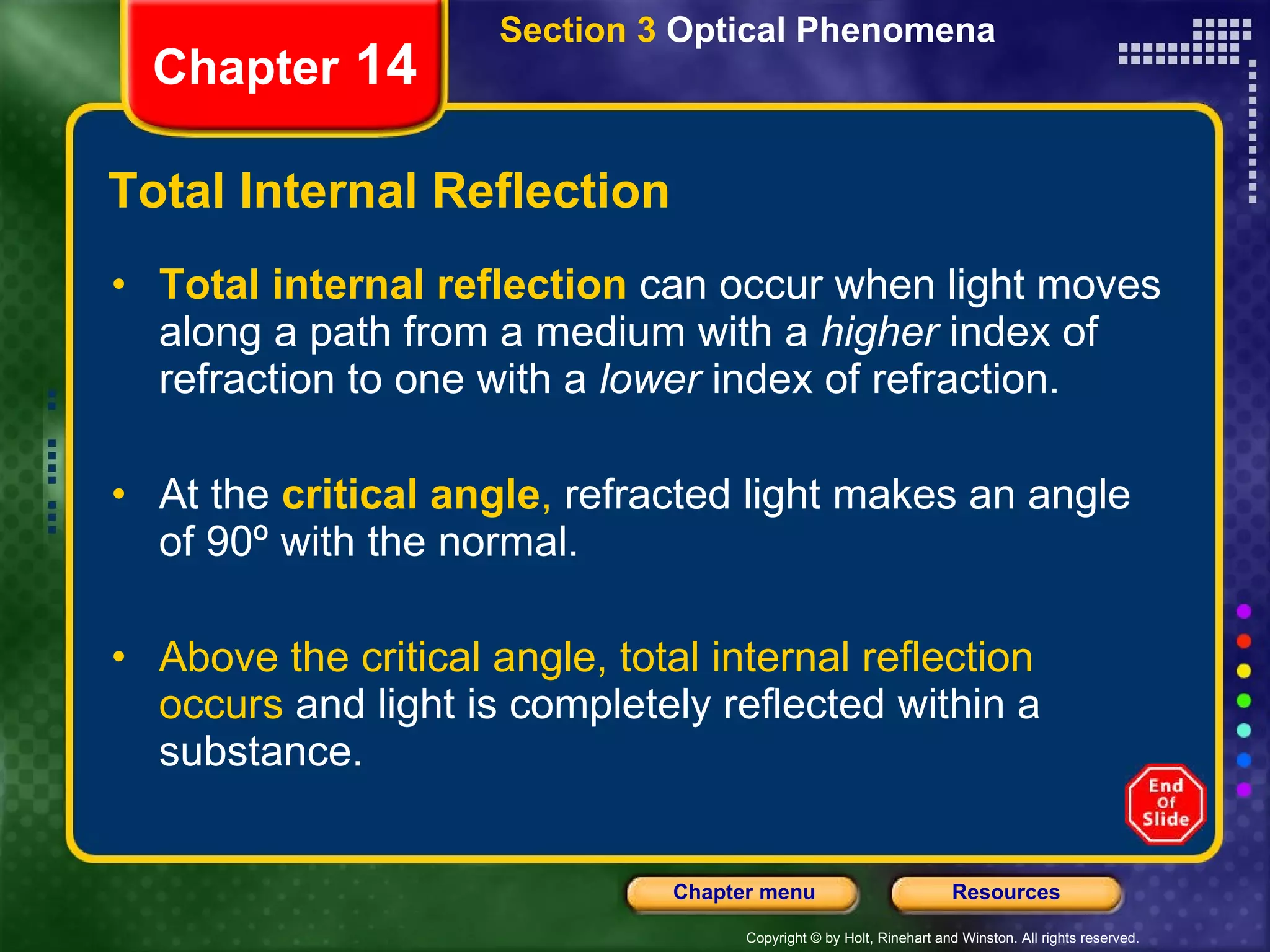 Total Internal Reflection Total internal reflection  can occur when light moves along a path from a medium with a  higher  index of refraction to one with a  lower  index of refraction. At the   critical angle ,  refracted light makes an angle of 90º with the normal. Above the critical angle, total internal reflection occurs  and light is completely reflected within a substance. Section 3  Optical Phenomena Chapter  14 